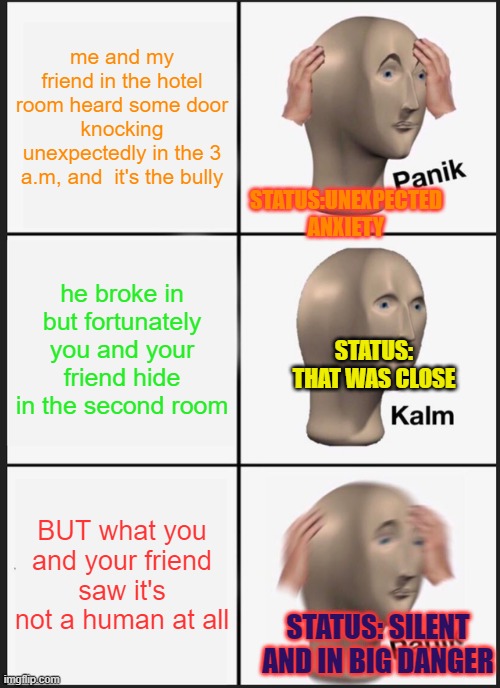 well okay if it's just something | me and my friend in the hotel room heard some door knocking unexpectedly in the 3 a.m, and  it's the bully; STATUS:UNEXPECTED ANXIETY; he broke in but fortunately you and your friend hide in the second room; STATUS: THAT WAS CLOSE; BUT what you and your friend saw it's not a human at all; STATUS: SILENT AND IN BIG DANGER | image tagged in memes,panik kalm panik | made w/ Imgflip meme maker