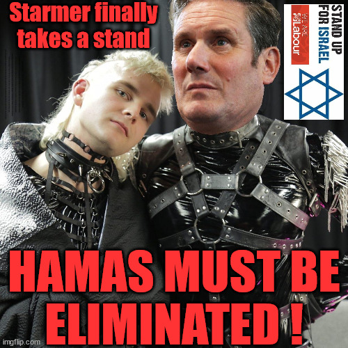 Starmer - Hamas must be ELIMINATED ! | Starmer finally takes a stand; HAMAS MUST BE ELIMINATED . . . Labour now stands with Israel; Starmer "We stand with Israel"; Laura Kuenssberg; Rachel Reeves Spells it out; It's Simple Believe Hamas are Terrorists or quit The Labour Party; Rachel Reeves; #Immigration #Starmerout #Labour #wearecorbyn #KeirStarmer #DianeAbbott #McDonnell #cultofcorbyn #labourisdead #labourracism #socialistsunday #nevervotelabour #socialistanyday #Antisemitism #Savile #SavileGate #Paedo #Worboys #GroomingGangs #Paedophile #IllegalImmigration #Immigrants #Invasion #StarmerResign #Starmeriswrong #SirSoftie #SirSofty #Blair #Steroids #Economy #Reeves #Rachel #RachelReeves #Hamas #Israel Palestine #Corbyn; Rachel Reeves; HAMAS sympathiser; NOT WELCOME IN THE LABOUR PARTY How many Hamas sympathisers are hiding within the Labour Party? If you don't like it... Get out of my Party ! HAMAS MUST BE
ELIMINATED ! | image tagged in starmer the terminator,labourisdead,illegal immigration,stop boats rwanda echr,20 mph ulez eu,israel hamas gaza palestine | made w/ Imgflip meme maker