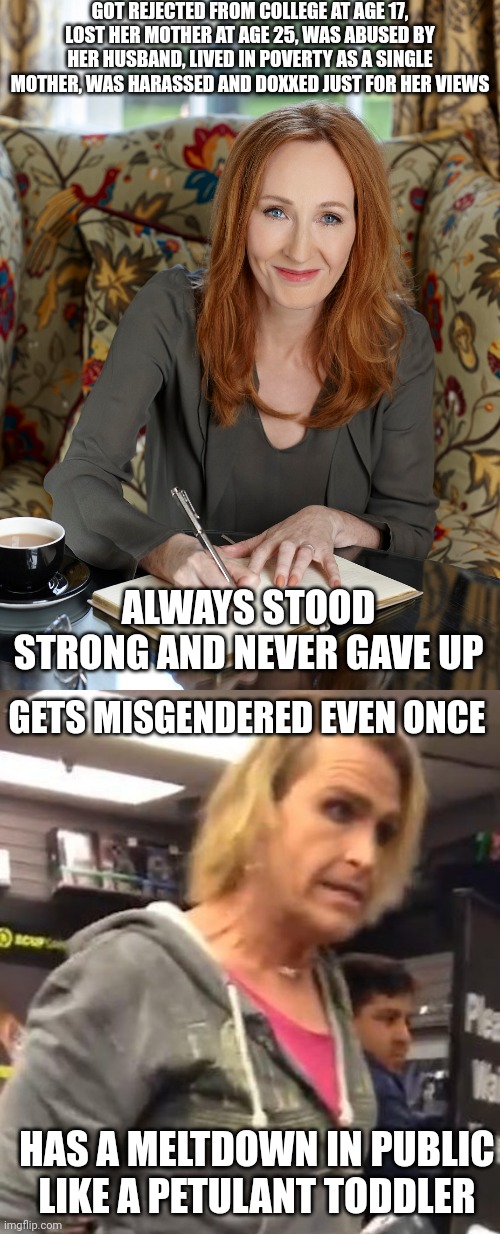 A real woman will always be stronger than a fake woman will ever be | GOT REJECTED FROM COLLEGE AT AGE 17, LOST HER MOTHER AT AGE 25, WAS ABUSED BY HER HUSBAND, LIVED IN POVERTY AS A SINGLE MOTHER, WAS HARASSED AND DOXXED JUST FOR HER VIEWS; ALWAYS STOOD STRONG AND NEVER GAVE UP; GETS MISGENDERED EVEN ONCE; HAS A MELTDOWN IN PUBLIC LIKE A PETULANT TODDLER | image tagged in it's ma am,jk rowling,strong women,tired of hearing about transgenders | made w/ Imgflip meme maker