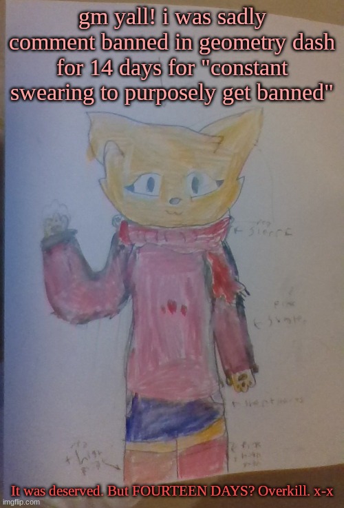 gm yall! i was sadly comment banned in geometry dash for 14 days for "constant swearing to purposely get banned"; It was deserved. But FOURTEEN DAYS? Overkill. x-x | made w/ Imgflip meme maker