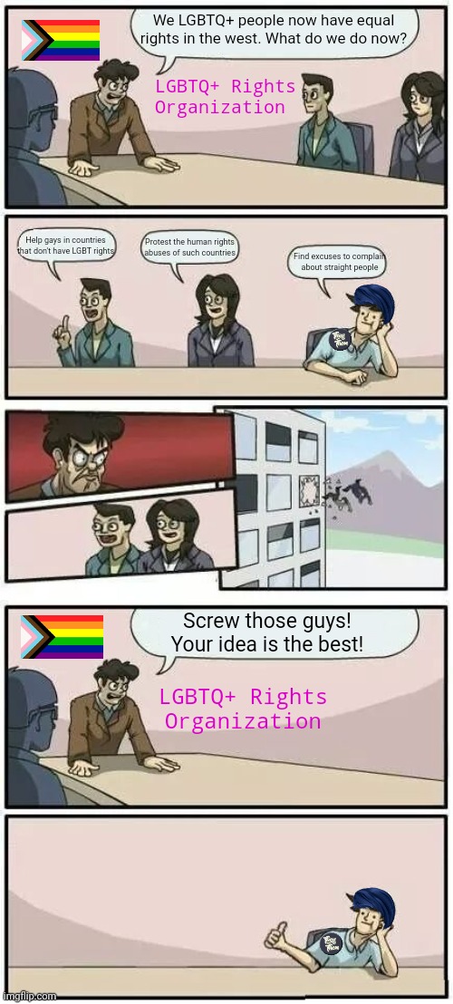 Gays who have rights in the west have nothing to complain about try to find something to complain | We LGBTQ+ people now have equal rights in the west. What do we do now? LGBTQ+ Rights Organization; Help gays in countries that don't have LGBT rights; Protest the human rights abuses of such countries; Find excuses to complain about straight people; Screw those guys! Your idea is the best! LGBTQ+ Rights Organization | image tagged in boardroom meeting suggestion 2,lgbtq,stupid liberals,snowflakes,sjws | made w/ Imgflip meme maker
