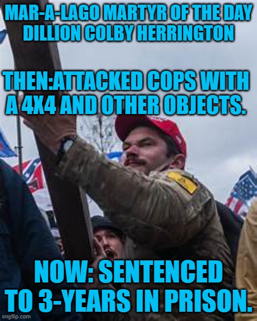 He was armed with a large knife and a taser. | MAR-A-LAGO MARTYR OF THE DAY
DILLION COLBY HERRINGTON; THEN:ATTACKED COPS WITH A 4X4 AND OTHER OBJECTS. NOW: SENTENCED TO 3-YEARS IN PRISON. | image tagged in politics | made w/ Imgflip meme maker