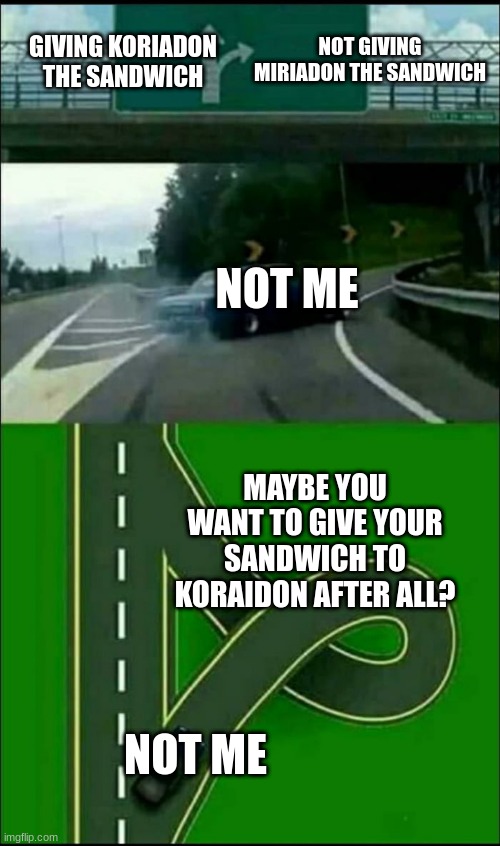 Left Exit 12 Loop | NOT GIVING MIRIADON THE SANDWICH; GIVING KORIADON THE SANDWICH; NOT ME; MAYBE YOU WANT TO GIVE YOUR SANDWICH TO KORAIDON AFTER ALL? NOT ME | image tagged in left exit 12 loop | made w/ Imgflip meme maker
