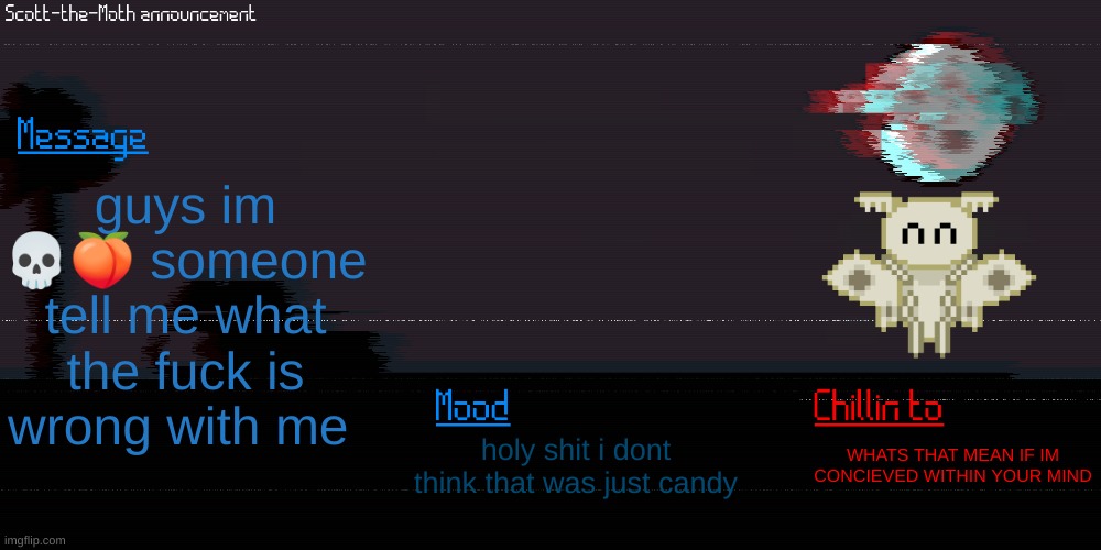 somethings not right what the fuck | guys im 💀🍑 someone tell me what the fuck is wrong with me; holy shit i dont think that was just candy; WHATS THAT MEAN IF IM CONCIEVED WITHIN YOUR MIND | image tagged in scott the moth temp | made w/ Imgflip meme maker