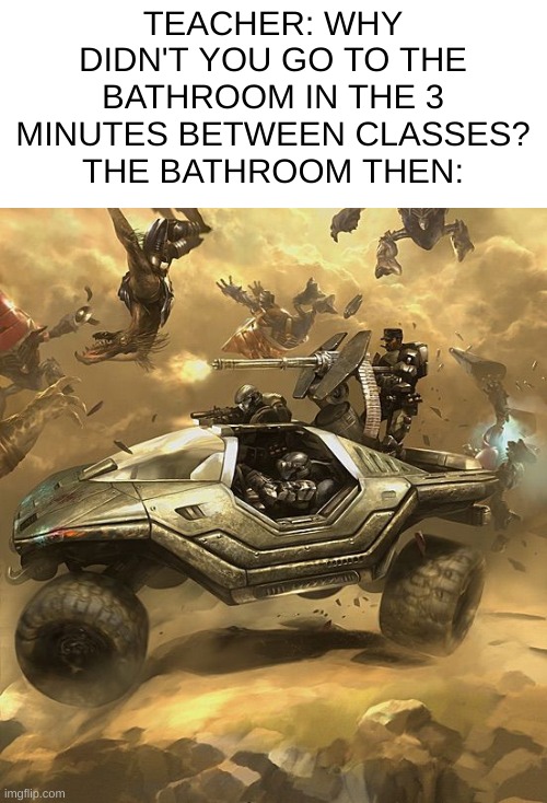 Image Title | TEACHER: WHY DIDN'T YOU GO TO THE BATHROOM IN THE 3 MINUTES BETWEEN CLASSES?
THE BATHROOM THEN: | image tagged in halo | made w/ Imgflip meme maker