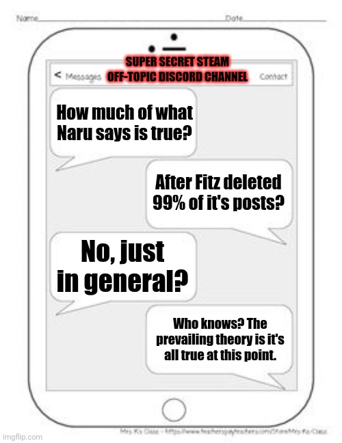 Text messages | SUPER SECRET STEAM OFF-TOPIC DISCORD CHANNEL; How much of what Naru says is true? After Fitz deleted 99% of it's posts? No, just in general? Who knows? The prevailing theory is it's all true at this point. | image tagged in text messages | made w/ Imgflip meme maker