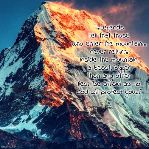 Mount Everest. The Beast's cage. | "...Legends tell that those who enter the mountain... never return. Inside the mountain, a beast, bigger than any other lies. Be afraid as no God will protect you..." | image tagged in mount everest square | made w/ Imgflip meme maker