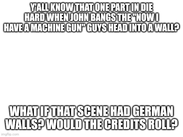 Die hard | Y'ALL KNOW THAT ONE PART IN DIE HARD WHEN JOHN BANGS THE "NOW I HAVE A MACHINE GUN" GUYS HEAD INTO A WALL? WHAT IF THAT SCENE HAD GERMAN WALLS? WOULD THE CREDITS ROLL? | image tagged in die hard,christmas | made w/ Imgflip meme maker