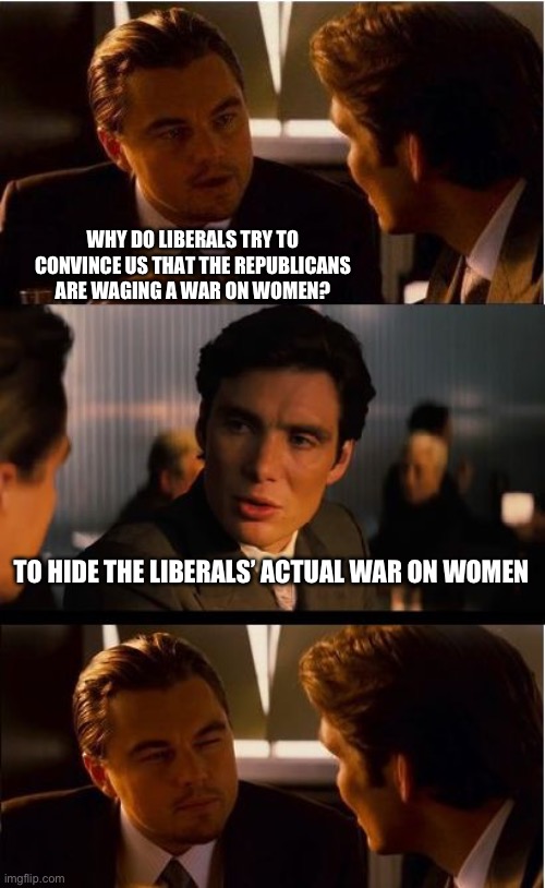 Always accusing us of the things they are actually doing. | WHY DO LIBERALS TRY TO CONVINCE US THAT THE REPUBLICANS ARE WAGING A WAR ON WOMEN? TO HIDE THE LIBERALS’ ACTUAL WAR ON WOMEN | image tagged in inception,politics,liberal hypocrisy,women,media lies,government corruption | made w/ Imgflip meme maker