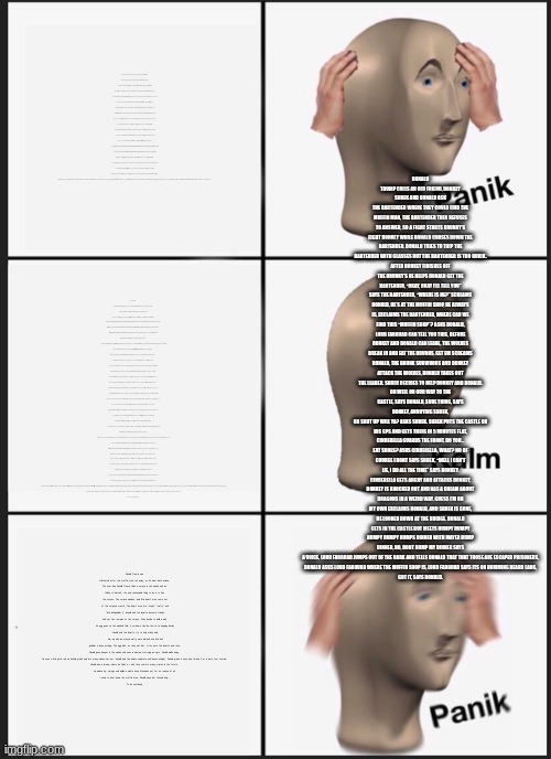 Long | DONALD TRUMP CALLS AN OLD FRIEND, DONKEY
SHREK AND DONALD ASK THE BARTENDER WHERE THEY COULD FIND THE MUFFIN MAN, THE BARTENDER THEN REFUSES TO ANSWER, SO A FIGHT STARTS DRUNKY'S FIGHT DONKEY WHILE DONALD CHASES DOWN THE BARTENDER. DONALD TRIES TO TRIP THE BARTENDER WITH GLASSES BUT THE BARTENDER IS TOO QUICK.
AFTER DONKEY FINISHES OFF THE DRUNKY’S HE HELPS DONALD GET THE BARTENDER, “OKAY, OKAY I'LL TELL YOU”
SAYS THE BARTENDER, “WHERE IS HE?” SCREAMS DONALD, HE'S AT THE MUFFIN SHOP, HE ALWAYS IS, EXCLAIMS THE BARTENDER, WHERE CAN WE FIND THIS “MUFFIN SHOP”? ASKS DONALD, LORD FARQUAD CAN TELL YOU THIS, BEFORE DONKEY AND DONALD CAN LEAVE, THE WOLVES BREAK IN AND EAT THE DRUNKS, GET EM SCREAMS DONALD, THE DRUNK SURVIVORS AND DONKEY ATTACK THE WOLVES, DONALD TAKES OUT THE LEADER. SHREK DECIDES TO HELP DONKEY AND DONALD.
OH WELL ON OUR WAY TO THE CASTLE, SAYS DONALD, SURE THING, SAYS DONKEY, ANNOYING SHREK,
OH SHUT UP WILL YA? ASKS SHREK. SHREK PUTS THE CASTLE ON HIS GPS AND GETS THERE IN 5 MINUTES FLAT, CINDERELLA GUARDS THE FRONT, DO YOU… EAT SHOES? ASKS CINDERELLA, WHAT? NO OF COURSE I DONT SAYS SHREK, “WELL I CAN'T LIE, I DO ALL THE TIME” SAYS DONKEY. CINDERELLA GETS ANGRY AND ATTACKS DONKEY, DONKEY IS KNOCKED OUT AND HAS A DREAM ABOUT DRAGONS IN A WEIRD WAY. GUESS I'M ON MY OWN EXCLAIMS DONALD, AND SHREK IS GONE, HE LOOKED DOWN AT THE BRIDGE. DONALD GETS IN THE CASTLE BUT MEETS HUMPY DUMPY
HUMPY DUMPY HUMPS DINNER WITH MAYER HUMP DINNER, NO, DONT HUMP MY DINNER SAYS A VOICE, LORD FARQUAD JUMPS OUT OF THE DARK AND TELLS DONALD THAT THAT THOSE ARE ESCAPED PRISONERS,
DONALD ASKS LORD FARQUAD WHERE THE MUFFIN SHOP IS, LORD FARQUAD SAYS ITS ON HUMMING BEARD LANG,
GOT IT, SAYS DONALD. There was a guy named Donald trump. 
One day he decided to run for president, and he won. After 4 years he tried to run again but failed. Now it's Joe biden. He was mad so he took a walk in the forest he went in and got lost. He finds a house he goes inside because nobody's home. He finds 3 bowls of porridge. The first one is too hot, the second is too cold but the 3rd makes him say just right dododo dododo do do do. He wants to listen to boom boxes. The first one is heavy metal he says no, too heavy. The next is pop. He says it's too childish . The next is just right. Donald Trump spent the next hour and a half singing along to baby shark. He wants to sleep now. The first one is too hard. The second is too soft, the next is just right, he sleeps a long time. BUT THEN, 3 BEARS COME HOME AND TRY TO EAT HIM ALIVE THEY SAY HA HA WE NEVER VOTED FOR YOU, and they try to kill him, donald trump gets away just in time. He eventually starts humming a song when he wanders in the woods. Soon, He finds e.t and they work with the avengers and the guardians of the galaxy, doctor strange and Wong and a cape to stop THANOS. Bully Maguire even joins in. Donald Trump easily defeats thanos. And the avengers help him find his way out of the forest. He now helps the guardians of the galaxy to save not just the galaxy but the UNIVERSE!!! The End…. to be continued…; Donald Trump wanted to go back to earth after a few years, so he did.
He went back to the forest he was lost in and found a bridge to cross, a troll jumped out from under it and said “HEY HEY, IF YOU WANNA PASS THEN YOU NEED TO SOLVE A RIDDLE IF YOU SOLVE IT I WILL LET YOU PASS, BUT IF YOU GET IT WRONG THEN YOU HAVE TO STAY WITH ME FOREVER! DO YOU ACCEPT? Donald Trump accepts. “Well then” “what fought batman and is named e.t?” 
Donald realizes the troll is dumb and quickly says e.t. The troll says “YOU CHEATED” and has a big fit. Donald walks past the angry troll. A little while later Donald Trump finds a wooden talking “real boy” the boy's nose grows in size when he lies. The boy says “Hey you can trust me i never killed or ate anyone” the boy's nose almost doubles in size, donald gets out of there fast and the boy’s wooden teeth turn to spiky metal and chases him. Donald thinks fast and takes out the boy's nose and points it at the boy Donald asks “What's your name?” the boy says “uhh timothy” his nose grows, Donald asks “How many people have you killed?” the boy says “ummmmmm 0” his nose grows so much it breaks through his skull and kills the wooden boy. Donald walks away humming the tune of baby shark. Soon he comes across a tower with a princes inside the princess yells “HELP, HELP ME” Donald looks at her and says “ok” the princes puts down her hair, and donald pulls on it, but he does it with too much strength and the hair is slowly ripped off of her head. Parts of her skin come off and she bleeds out. Donald says “OH WELL WHAT”D'YA KNOW SHES DEAD. Donald Trump walks away angry.
He then goes to a farm and sees a farmer and buys some beans , the farmer says those beans are magical do not eat them, plant them. he eats them the farmer gets mad and has a fit “GET OUT OF HERE YOU IDIOT” Donald goes away and vines grows out of his nose, he sniffs really hard and the vines go back up his nose they come out again and he sniffs and sniffs and sniffs, and the vines go out and in go out and in go out go in and eventually Donald passes out. He wakes up in the hospital 2 days later. And shrugs.
He goes back in the forest and finds Dora. Dora is blind and does not know where anything is. This pisses off Trump and he murders Dora, Boots watches in horror. Boots says “I can't deal with this much longer and he jumps off a cliff” Donald walks away and finds a talking gingerbread man, the gingerbread man sings "Do you know the muffin man”, Donald gets annoyed and bites off his head, ending the gingerbread man quickly.
He decides to take a nap. He wakes up to the muffin man. Donald has a heart attack and freaks out! The muffin man gets scared and runs away.
To be continued…. Donald Trump was still scared after the muffin man ran away, so he went back asleep.
The next day Donald Trump finds a corpse in the woods and he thinks to himself, the only reasonable thing to do is to kiss the corpse. The corpse awakes, and little dwarf men come out of the corpse's mouth, The dwarf men are “stinky” “wetty” and “little ball gobbler jr” donald and the dwarfs become friends and eat the remains of the corpse. They decide to build a wall,
An egg goes on the wall and falls, it screams Hoo-de-tee-ta-ta oogalay dooley
Donald and the dwarfs try to help stinky help him up with his stench wetty wets himself and little ball gobbler jr does nothing. The egg dies, so they eat him. A fox eats the dwarfs and runs.
Donald goes deeper in the woods and sees a woman marrying an ogre. Donald walks away,
He sees a little girl in red so donald grabs and lets many wolves eat her, donald and the wolves celebrate and dance all night. Donald grabs a shoe and throws it at a bare foot female.
Donald has a dream where he Finds e.t and they commit many crimes in the future,
He wakes up, shrugs and builds a wall to keep Mexicans out for no reason at all.
I need to hunt down the muffin man, Donald says but I'll need help….
To be continued | image tagged in memes,panik kalm panik | made w/ Imgflip meme maker
