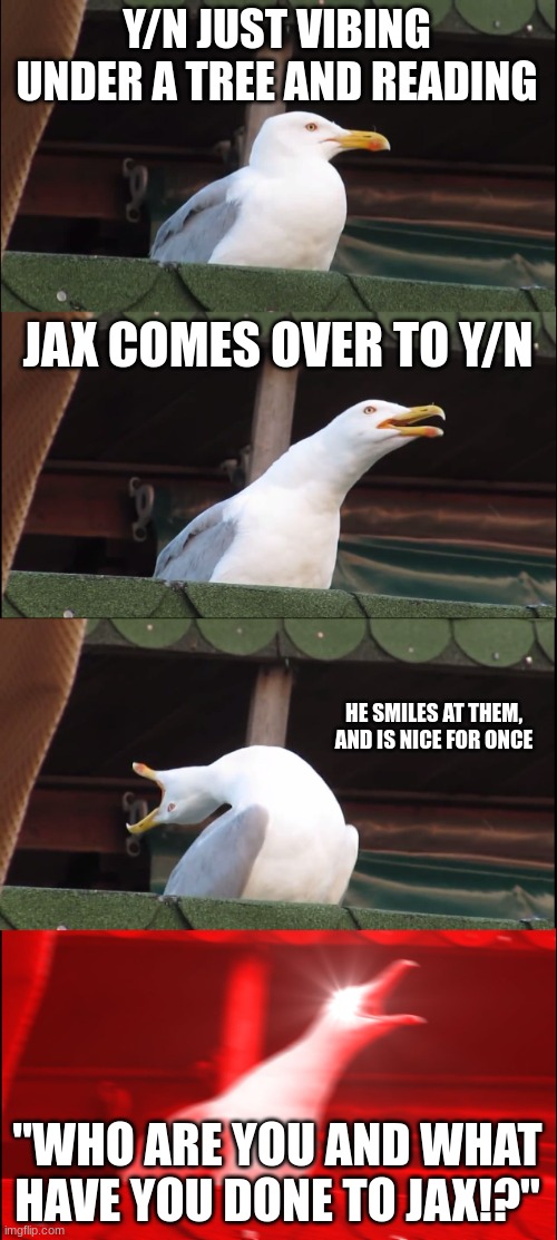 Inhaling Seagull Meme | Y/N JUST VIBING UNDER A TREE AND READING; JAX COMES OVER TO Y/N; HE SMILES AT THEM, AND IS NICE FOR ONCE; "WHO ARE YOU AND WHAT HAVE YOU DONE TO JAX!?" | image tagged in memes,inhaling seagull | made w/ Imgflip meme maker