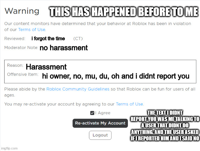 stupid ban i got before. | THIS HAS HAPPENED BEFORE TO ME; i forgot the time; no harassment; Harassment; hi owner, no, mu, du, oh and i didnt report you; THE TEXT I DIDNT REPORT YOU WAS ME TALKING TO A USER THAT DIDNT DO ANYTHING. AND THE USER ASKED IF I REPORTED HIM AND I SAID NO | image tagged in roblox warning | made w/ Imgflip meme maker