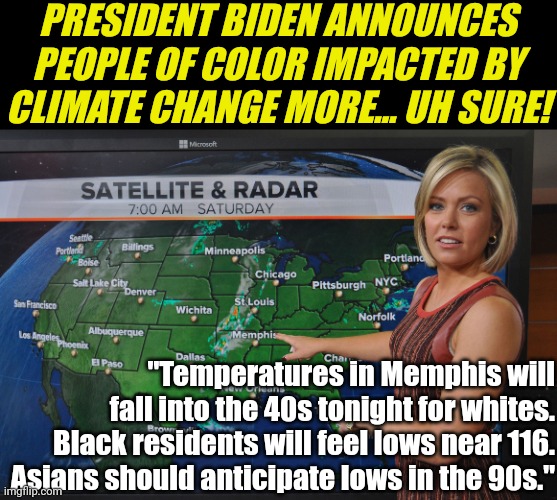 Is dementia bad for you? Or are dems really trying this level of stupid? So now temps are different based on your skin? | PRESIDENT BIDEN ANNOUNCES PEOPLE OF COLOR IMPACTED BY CLIMATE CHANGE MORE... UH SURE! "Temperatures in Memphis will fall into the 40s tonight for whites. Black residents will feel lows near 116. Asians should anticipate lows in the 90s." | image tagged in weather forecast,liberal logic,special kind of stupid,democrats,liberal hypocrisy,climate | made w/ Imgflip meme maker