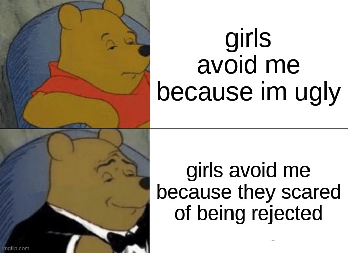 Tuxedo Winnie The Pooh | girls avoid me because im ugly; girls avoid me because they scared of being rejected | image tagged in memes,tuxedo winnie the pooh | made w/ Imgflip meme maker
