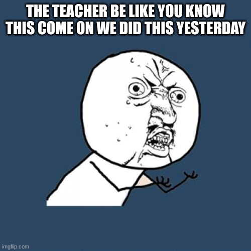 Y U No Meme | THE TEACHER BE LIKE YOU KNOW THIS COME ON WE DID THIS YESTERDAY | image tagged in memes,y u no | made w/ Imgflip meme maker