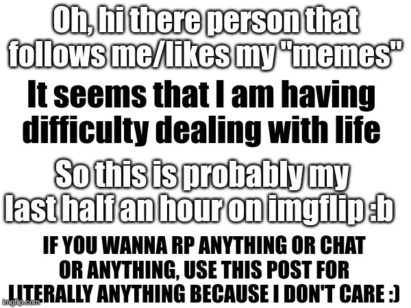 Scroll if you don't care about my life | Oh, hi there person that follows me/likes my "memes"; It seems that I am having difficulty dealing with life; So this is probably my last half an hour on imgflip :b; IF YOU WANNA RP ANYTHING OR CHAT OR ANYTHING, USE THIS POST FOR LITERALLY ANYTHING BECAUSE I DON'T CARE :) | image tagged in bye,chat,rp,vent,i don't care | made w/ Imgflip meme maker