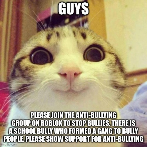 Making Anti-Bullying Memes Until The School Bully Stops Bullying People | GUYS; PLEASE JOIN THE ANTI-BULLYING GROUP ON ROBLOX TO STOP BULLIES. THERE IS A SCHOOL BULLY WHO FORMED A GANG TO BULLY PEOPLE. PLEASE SHOW SUPPORT FOR ANTI-BULLYING | image tagged in memes,smiling cat | made w/ Imgflip meme maker