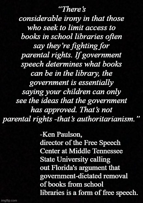 Well, GOP kids, you guys rail against thought policing... just what is it you think Florida's doing? | “There’s considerable irony in that those who seek to limit access to books in school libraries often say they’re fighting for parental rights. If government speech determines what books can be in the library, the government is essentially saying your children can only see the ideas that the government has approved. That’s not parental rights -that’s authoritarianism.”; -Ken Paulson, director of the Free Speech Center at Middle Tennessee State University calling out Florida's argument that government-dictated removal of books from school libraries is a form of free speech. | image tagged in orwellian,irony meter,lol,conservative hypocrisy | made w/ Imgflip meme maker