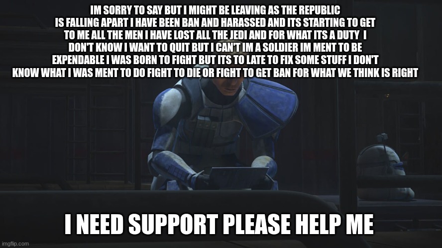 IM SORRY TO SAY BUT I MIGHT BE LEAVING AS THE REPUBLIC IS FALLING APART I HAVE BEEN BAN AND HARASSED AND ITS STARTING TO GET TO ME ALL THE MEN I HAVE LOST ALL THE JEDI AND FOR WHAT ITS A DUTY  I DON'T KNOW I WANT TO QUIT BUT I CAN'T IM A SOLDIER IM MENT TO BE EXPENDABLE I WAS BORN TO FIGHT BUT ITS TO LATE TO FIX SOME STUFF I DON'T KNOW WHAT I WAS MENT TO DO FIGHT TO DIE OR FIGHT TO GET BAN FOR WHAT WE THINK IS RIGHT; I NEED SUPPORT PLEASE HELP ME | made w/ Imgflip meme maker