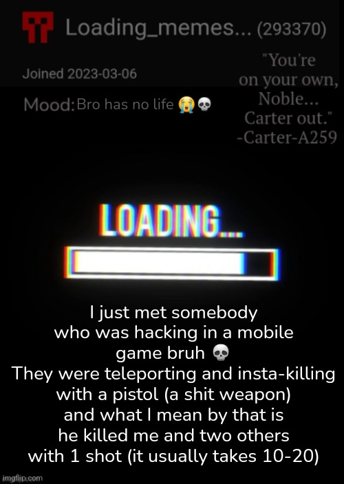 Loading_Memes... announcement 2 | Bro has no life 😭💀; I just met somebody who was hacking in a mobile game bruh 💀
They were teleporting and insta-killing with a pistol (a shit weapon) and what I mean by that is he killed me and two others with 1 shot (it usually takes 10-20) | image tagged in loading_memes announcement 2 | made w/ Imgflip meme maker