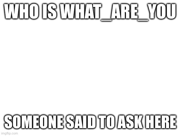 (Mod note: I was the one that told u to :) | WHO IS WHAT_ARE_YOU; SOMEONE SAID TO ASK HERE | made w/ Imgflip meme maker