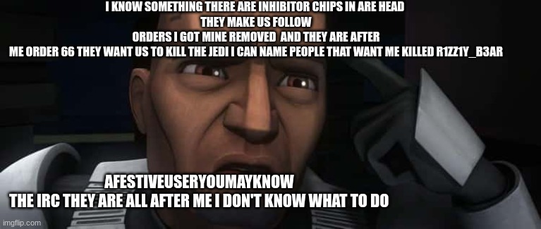 I KNOW SOMETHING THERE ARE INHIBITOR CHIPS IN ARE HEAD 
THEY MAKE US FOLLOW ORDERS I GOT MINE REMOVED  AND THEY ARE AFTER ME ORDER 66 THEY WANT US TO KILL THE JEDI I CAN NAME PEOPLE THAT WANT ME KILLED R1ZZ1Y_B3AR; AFESTIVEUSERYOUMAYKNOW 
THE IRC THEY ARE ALL AFTER ME I DON'T KNOW WHAT TO DO | made w/ Imgflip meme maker