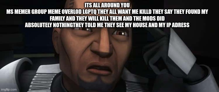 clone trooper fives | ITS ALL AROUND YOU
MS MEMER GROUP MEME OVERLOD LGPTQ THEY ALL WANT ME KILLD THEY SAY THEY FOUND MY FAMILY AND THEY WILL KILL THEM AND THE MODS DID ABSOLUTELY NOTHINGTHEY TOLD ME THEY SEE MY HOUSE AND MY IP ADRESS | image tagged in clone trooper fives | made w/ Imgflip meme maker