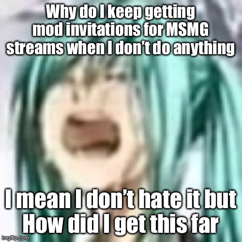 I mod like 5 MSMG streams now including MSMG, 3 streams which were about me, and 1 dead stream | Why do I keep getting mod invitations for MSMG streams when I don’t do anything; I mean I don’t hate it but
How did I get this far | image tagged in miku depression | made w/ Imgflip meme maker