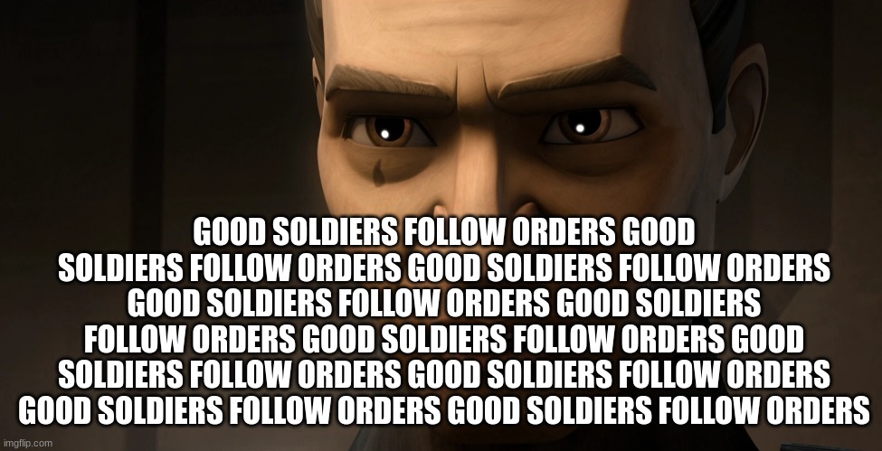 clone trooper tup | GOOD SOLDIERS FOLLOW ORDERS GOOD SOLDIERS FOLLOW ORDERS GOOD SOLDIERS FOLLOW ORDERS GOOD SOLDIERS FOLLOW ORDERS GOOD SOLDIERS FOLLOW ORDERS GOOD SOLDIERS FOLLOW ORDERS GOOD SOLDIERS FOLLOW ORDERS GOOD SOLDIERS FOLLOW ORDERS GOOD SOLDIERS FOLLOW ORDERS GOOD SOLDIERS FOLLOW ORDERS | image tagged in clone trooper tup | made w/ Imgflip meme maker