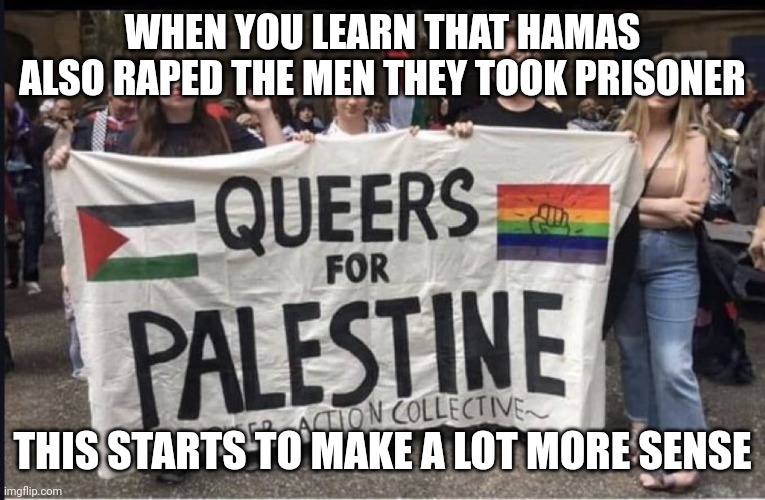 queers for Palestine | WHEN YOU LEARN THAT HAMAS ALSO RAPED THE MEN THEY TOOK PRISONER; THIS STARTS TO MAKE A LOT MORE SENSE | image tagged in queers for palestine | made w/ Imgflip meme maker