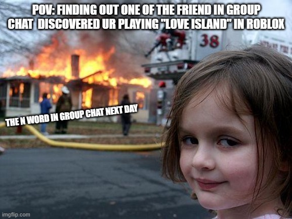 n word is bad | POV: FINDING OUT ONE OF THE FRIEND IN GROUP CHAT  DISCOVERED UR PLAYING "LOVE ISLAND" IN ROBLOX; THE N WORD IN GROUP CHAT NEXT DAY | image tagged in memes,disaster girl | made w/ Imgflip meme maker