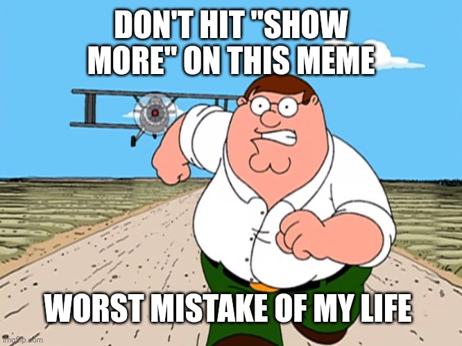 Peter Griffin running away | DON'T HIT "SHOW MORE" ON THIS MEME WORST MISTAKE OF MY LIFE | image tagged in peter griffin running away | made w/ Imgflip meme maker