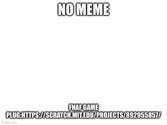 Blank White Template | NO MEME; FNAF GAME PLUG:HTTPS://SCRATCH.MIT.EDU/PROJECTS/892955857/ | image tagged in blank white template | made w/ Imgflip meme maker