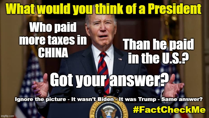 Trust a President doing business in China? | What would you think of a President; Who paid more taxes in
CHINA; Than he paid
in the U.S.? Got your answer? Ignore the picture - It wasn't Biden - It was Trump - Same answer? #FactCheckMe | made w/ Imgflip meme maker