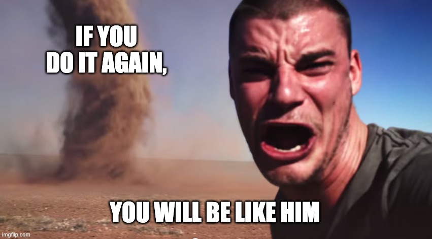 IF YOU DO IT AGAIN, YOU WILL BE LIKE HIM | image tagged in here it comes | made w/ Imgflip meme maker