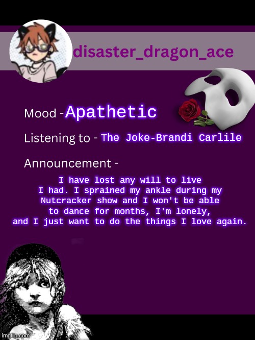 i'm dead inside y'all | Apathetic; The Joke-Brandi Carlile; I have lost any will to live I had. I sprained my ankle during my Nutcracker show and I won't be able to dance for months, I'm lonely, and I just want to do the things I love again. | image tagged in disaster_dragon_ace announcement template | made w/ Imgflip meme maker