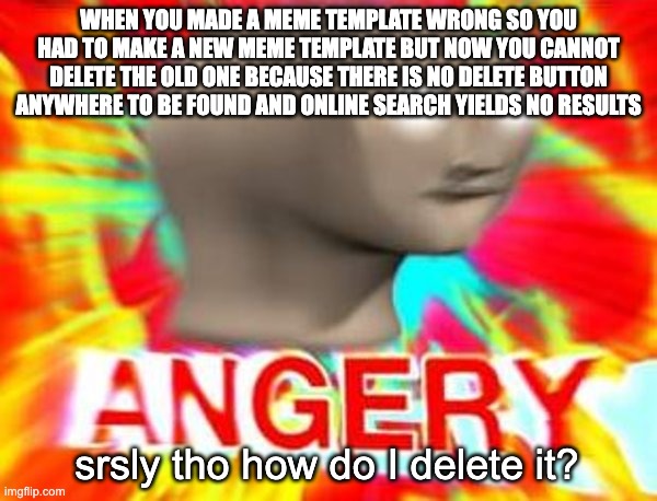 Meme templates cannot be deleted? | WHEN YOU MADE A MEME TEMPLATE WRONG SO YOU HAD TO MAKE A NEW MEME TEMPLATE BUT NOW YOU CANNOT DELETE THE OLD ONE BECAUSE THERE IS NO DELETE BUTTON ANYWHERE TO BE FOUND AND ONLINE SEARCH YIELDS NO RESULTS; srsly tho how do I delete it? | image tagged in surreal angery | made w/ Imgflip meme maker