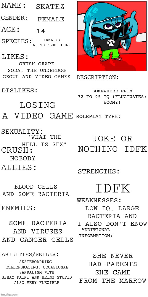 Yuh | SKATEZ; FEMALE; 14; INKLING WHITE BLOOD CELL; CRUSH GRAPE SODA, THE UNDERDOG GROUP AND VIDEO GAMES; SOMEWHERE FROM 72 TO 95 IQ (FLUCTUATES)
WOOMY! LOSING A VIDEO GAME; JOKE OR NOTHING IDFK; "WHAT THE HELL IS SEX"; NOBODY; IDFK; BLOOD CELLS AND SOME BACTERIA; LOW IQ, LARGE BACTERIA AND I ALSO DON'T KNOW; SOME BACTERIA AND VIRUSES AND CANCER CELLS; SHE NEVER HAD PARENTS SHE CAME FROM THE MARROW; SKATEBOARDING, ROLLERSKATING, OCCASIONAL VANDALISM WITH SPRAY PAINT AND BEING STUPID
ALSO VERY FLEXIBLE | image tagged in updated roleplay oc showcase | made w/ Imgflip meme maker