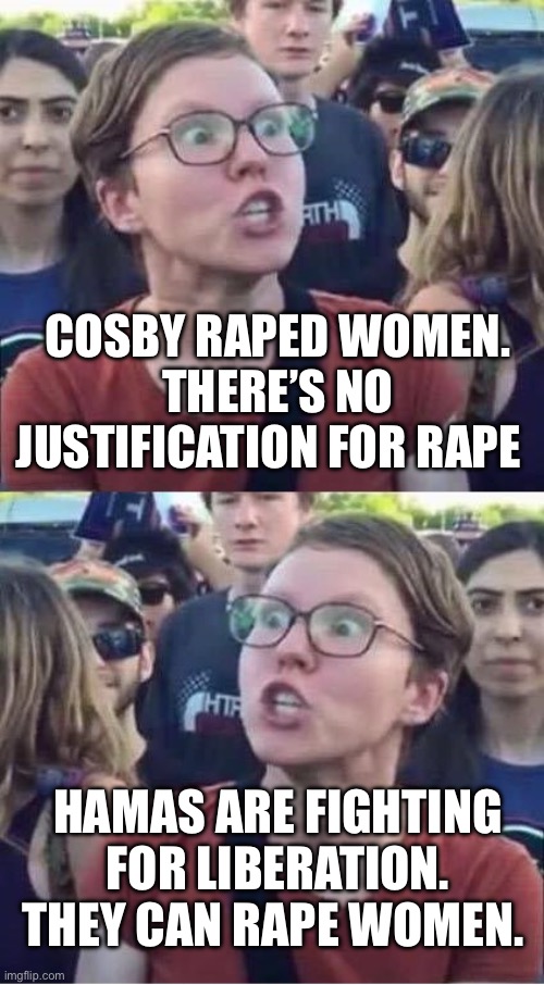 Liberals for Hamas | COSBY RAPED WOMEN. THERE’S NO JUSTIFICATION FOR RAPE; HAMAS ARE FIGHTING FOR LIBERATION. THEY CAN RAPE WOMEN. | image tagged in angry liberal hypocrite,palestine,israel,bill cosby | made w/ Imgflip meme maker