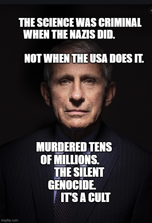 Fauci | THE SCIENCE WAS CRIMINAL WHEN THE NAZIS DID.           
                       NOT WHEN THE USA DOES IT. MURDERED TENS OF MILLIONS.          THE SILENT GENOCIDE.  
              IT'S A CULT | image tagged in fauci | made w/ Imgflip meme maker