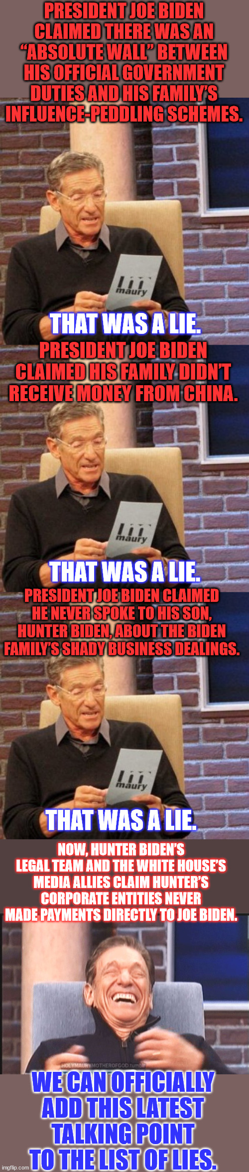 Biden crime family pack of lies... | PRESIDENT JOE BIDEN CLAIMED THERE WAS AN “ABSOLUTE WALL” BETWEEN HIS OFFICIAL GOVERNMENT DUTIES AND HIS FAMILY’S INFLUENCE-PEDDLING SCHEMES. THAT WAS A LIE. PRESIDENT JOE BIDEN CLAIMED HIS FAMILY DIDN’T RECEIVE MONEY FROM CHINA. THAT WAS A LIE. PRESIDENT JOE BIDEN CLAIMED HE NEVER SPOKE TO HIS SON, HUNTER BIDEN, ABOUT THE BIDEN FAMILY’S SHADY BUSINESS DEALINGS. THAT WAS A LIE. NOW, HUNTER BIDEN’S LEGAL TEAM AND THE WHITE HOUSE’S MEDIA ALLIES CLAIM HUNTER’S CORPORATE ENTITIES NEVER MADE PAYMENTS DIRECTLY TO JOE BIDEN. WE CAN OFFICIALLY ADD THIS LATEST TALKING POINT TO THE LIST OF LIES. | image tagged in memes,maury lie detector,biden,crime,family,lies | made w/ Imgflip meme maker