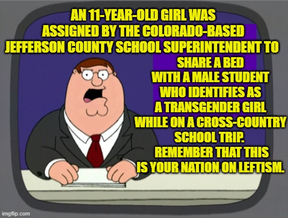 But remember that leftists ARE not grooming children in public schools.  Just ask them. | SHARE A BED WITH A MALE STUDENT WHO IDENTIFIES AS A TRANSGENDER GIRL WHILE ON A CROSS-COUNTRY SCHOOL TRIP. 
 REMEMBER THAT THIS IS YOUR NATION ON LEFTISM. AN 11-YEAR-OLD GIRL WAS ASSIGNED BY THE COLORADO-BASED JEFFERSON COUNTY SCHOOL SUPERINTENDENT TO | image tagged in peter griffin news | made w/ Imgflip meme maker