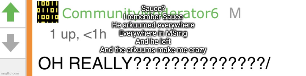 Sauce: “OH REALLY???????” | Sauce?
I remember Sauce
He arkuumed everywhere
Everywhere in MSmg
And he left
And the arkuums make me crazy | image tagged in sauce oh really | made w/ Imgflip meme maker