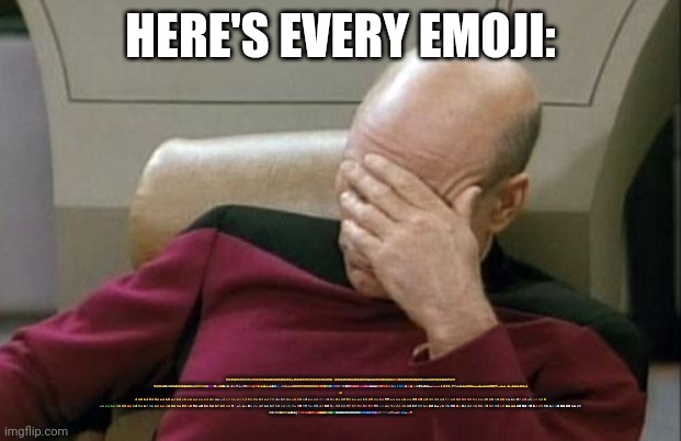 Captain Picard Facepalm | HERE'S EVERY EMOJI:; 😀😃😄😁😆😅😂🤣😭🥳🤩😍🥰😘😚😙😗😉🫠🙃🙂🥲🥹😊☺️😌😏🥴🤪😜😝😛😋🤤😪😴😔🥺😬🫥😑😐😶😶‍🌫️🤐🫡🤔🤫🫢🤭🥱🤗🫣😱🤨🧐😒🙄😮‍💨😤😠😡🤬😞😓😟😥😢☹️🙁🫤😕😰😨😧😦😮😯😲😳🤯😖😣😩
😫😵😵‍💫🫨🥶🥵🤢🤮🤧🤒🤕😷🤥😇🤠🤑🤓😎🥸🤡😈👿👻🎃🌞🌝🌚🌜🌛👾👽🤖💩☠️👹👺🔥💯💫⭐🌟✨💥💨💦💤🕳️🎉🙈🙉🙊😺😸😹😻😼😽🙀😿😾❤️🧡💛💚🩵💙💜🤎🖤🩶🤍🩷💘💝💖💗💓💞💕💌💟♥️❣️❤️‍🩹💔❤️‍🔥💋🫂👥👤🗣️👣🧠🫀🫁🩸🦠🦷🦴💀👀👁️👄🫦👅👃👂🦻🦶🦵🦿🦾💪👏👍👎🫶🙌👐🤲🤝🤜🤛✊👊🫳🫴🫱🫲🫸🫷👋🤚🖐️✋🖖🤟
🤘
✌️🤞🫰🤙🤌🤏👌🫵👉👈☝️👆👇✍️🤳🙏🙏🙇🙋💁🙆🙅🤷🤦🙍🙎🧏💆💇🧖🛀🛌🧘🧑‍🦯🧑‍🦼🧑‍🦽🧎🧍🚶🏃🤸🏋️⛹️🤾🚴🚵🧗🤼🤹🏌️🏇🤺⛷️🏂🪂🏄🚣🏊🤽🧜🧚🧞🧝🧙🧛🧟🧌🦸🦹🥷🧑‍🎄👼💂🫅🤵👰🧑‍🚀👷👮🕵️🧑‍✈️🧑‍🔬🧑‍⚕️🧑‍🔧🧑‍🏭🧑‍🚒🧑‍🌾🧑‍🏫🧑‍🎓👲🧕👳🧑‍🍳🧑‍🎨🧑‍🎤🧑‍💻🧑‍⚖️🧑‍💼👶🧒🧑🧓🧑‍🦳🧑‍🦰👱🧑‍🦱🧑‍🦲👫👬👭🧑‍🤝‍🧑👯🕺💃🕴️🧔💏👩‍❤️‍💋‍👨👨‍❤️‍💋‍👨👩‍❤️‍💋‍👩💑👩‍❤️‍👨👨‍❤️‍👨👩‍❤️‍👩🫄🤱🧑‍🍼👪🐱🐃🐏🦍🐕🦮🐈🐕‍🦺🐁🦙🦫🐩🐈‍⬛🐙🦂🪱🦠🐞🪳🦀🦚🐥
🦔🦖🦕🦎🐉🐢🐊🐍🐸🍑🍊🍎🥦🥑🥔🫛🧄🍒🫐🫒🍐🍓🍉🍎🥓🥙🌮🥙🥨🍜🍞🍔🍗🥞🥡🥙🥗🍥🍦🍬🍨🍮🍨🍘🍦🍣🍩🍯🫗🥢🔪🍾☕🫖🧊🚇🩼🚓🚚🚔🛳️🚟⛲🗿🗿⛲🕋🏯🗼🗽🌃🛤️🌇🌁🌆🏙️🌆🛤️🗾🗺️🪔🎎⚾🏐🩰🏑🎾🎯🥇🏅🩰🏹🪁🏹🎴🧶🎨🧶🏓🧶🀄🎛️📺🎥🎫🎞️🎬🪈🎸🪈🎻💵💳💽💾🖨️🖥️💻🛍️🏮📀💿🪞🛁🧹🧺🪒🧤👚👘👑🪭💎💉🩹🧪🧰🪓🛠️✏️🖊️📔📕📓📘📙🔖🗃️🗂️📁📂📂📋📑📄🗒️🗄️📈📇📌✂️✂️🗑️🗞️🏷️📪📭🕓🕒🕝🕕🕗📅⏱️📢🔮
🔏🛡️🔏🟫🟡💚🟫🗯️♌🗯️♂️❓⭕⭕🔞🅱️🛑💢🔆⏭️⏪🔰🚸🔰💲🔄↪️🔄🆕🆓🔝🔚🔜8️⃣🔷🚹♿🚼✝️🆔➕🏴🇦🇴🇦🇮🏴‍☠️🇨🇴🇨🇺🇺🇸🇹🇨🇺🇳🇺🇦🇹🇼🏴󠁧󠁢󠁷󠁬󠁳󠁿 | image tagged in memes,captain picard facepalm | made w/ Imgflip meme maker