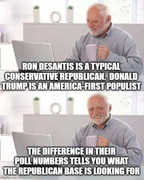 Hide the Pain Harold Meme | RON DESANTIS IS A TYPICAL CONSERVATIVE REPUBLICAN.  DONALD TRUMP IS AN AMERICA-FIRST POPULIST; THE DIFFERENCE IN THEIR POLL NUMBERS TELLS YOU WHAT THE REPUBLICAN BASE IS LOOKING FOR | image tagged in memes,hide the pain harold | made w/ Imgflip meme maker