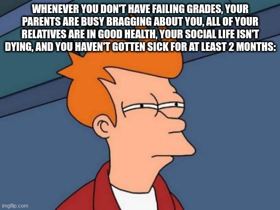 Life be going a little too perfectly frfr | WHENEVER YOU DON'T HAVE FAILING GRADES, YOUR PARENTS ARE BUSY BRAGGING ABOUT YOU, ALL OF YOUR RELATIVES ARE IN GOOD HEALTH, YOUR SOCIAL LIFE ISN'T DYING, AND YOU HAVEN'T GOTTEN SICK FOR AT LEAST 2 MONTHS: | image tagged in memes,futurama fry | made w/ Imgflip meme maker