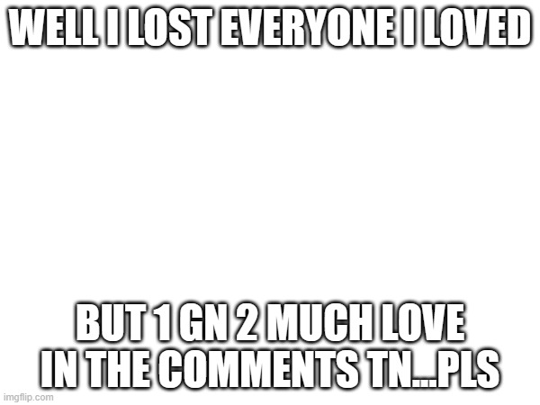 gn | WELL I LOST EVERYONE I LOVED; BUT 1 GN 2 MUCH LOVE IN THE COMMENTS TN...PLS | image tagged in gn | made w/ Imgflip meme maker