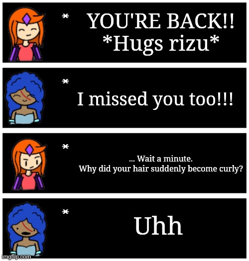 Update: apparently I'm some kind of idiot. Look at pearl's comment | YOU'RE BACK!!
*Hugs rizu*; I missed you too!!! ... Wait a minute.
Why did your hair suddenly become curly? Uhh | image tagged in 4 undertale textboxes | made w/ Imgflip meme maker