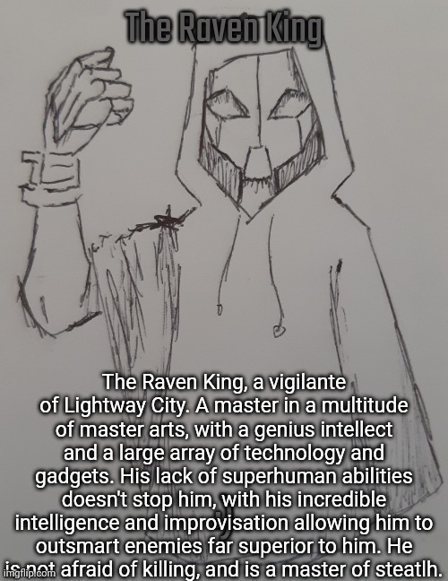 Art is by Shadow_Skul, who drew this for me (common Shadow W ngl) | The Raven King, a vigilante of Lightway City. A master in a multitude of master arts, with a genius intellect and a large array of technology and gadgets. His lack of superhuman abilities doesn't stop him, with his incredible intelligence and improvisation allowing him to outsmart enemies far superior to him. He is not afraid of killing, and is a master of steatlh. | made w/ Imgflip meme maker