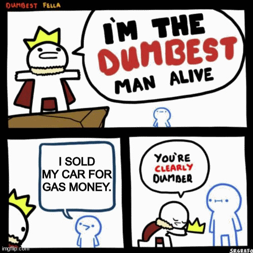 I'm the dumbest man alive | I SOLD MY CAR FOR GAS MONEY. | image tagged in i'm the dumbest man alive | made w/ Imgflip meme maker